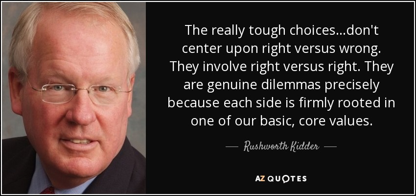 The really tough choices...don't center upon right versus wrong. They involve right versus right. They are genuine dilemmas precisely because each side is firmly rooted in one of our basic, core values. - Rushworth Kidder