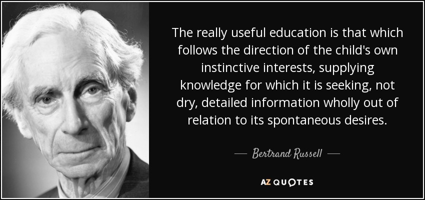 The really useful education is that which follows the direction of the child's own instinctive interests, supplying knowledge for which it is seeking, not dry, detailed information wholly out of relation to its spontaneous desires. - Bertrand Russell