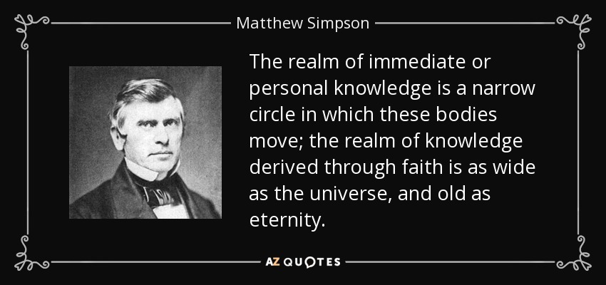 The realm of immediate or personal knowledge is a narrow circle in which these bodies move; the realm of knowledge derived through faith is as wide as the universe, and old as eternity. - Matthew Simpson