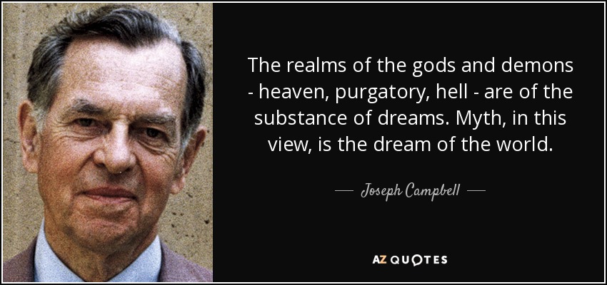 The realms of the gods and demons - heaven, purgatory, hell - are of the substance of dreams. Myth, in this view, is the dream of the world. - Joseph Campbell