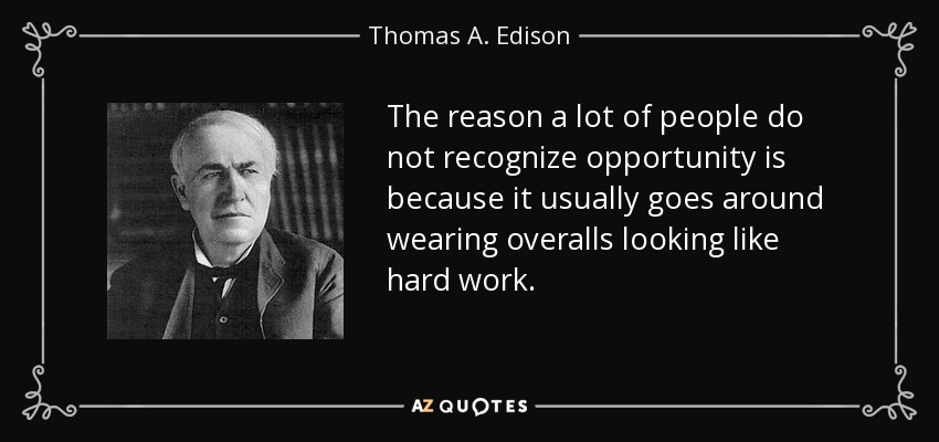 The reason a lot of people do not recognize opportunity is because it usually goes around wearing overalls looking like hard work. - Thomas A. Edison