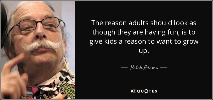 The reason adults should look as though they are having fun, is to give kids a reason to want to grow up. - Patch Adams