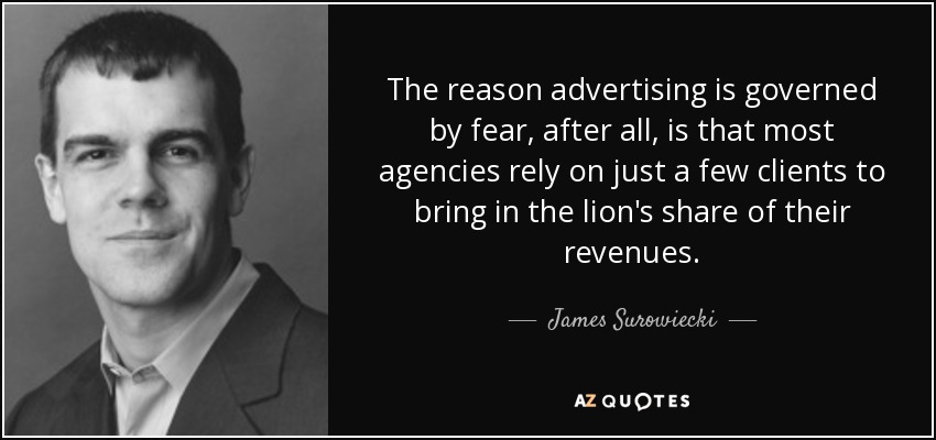 The reason advertising is governed by fear, after all, is that most agencies rely on just a few clients to bring in the lion's share of their revenues. - James Surowiecki