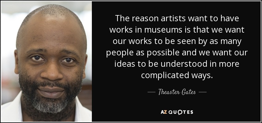 The reason artists want to have works in museums is that we want our works to be seen by as many people as possible and we want our ideas to be understood in more complicated ways. - Theaster Gates