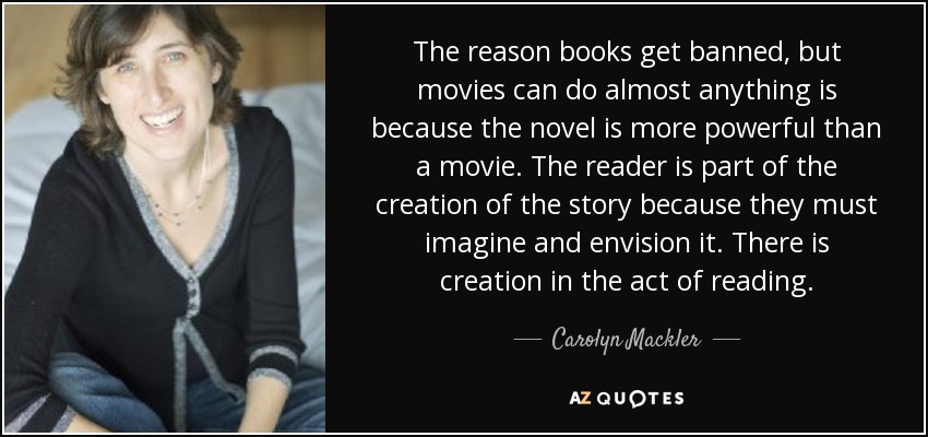 The reason books get banned, but movies can do almost anything is because the novel is more powerful than a movie. The reader is part of the creation of the story because they must imagine and envision it. There is creation in the act of reading. - Carolyn Mackler