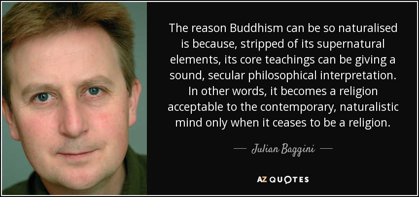 The reason Buddhism can be so naturalised is because, stripped of its supernatural elements, its core teachings can be giving a sound, secular philosophical interpretation. In other words, it becomes a religion acceptable to the contemporary, naturalistic mind only when it ceases to be a religion. - Julian Baggini