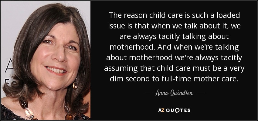 The reason child care is such a loaded issue is that when we talk about it, we are always tacitly talking about motherhood. And when we're talking about motherhood we're always tacitly assuming that child care must be a very dim second to full-time mother care. - Anna Quindlen