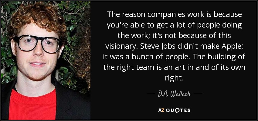 The reason companies work is because you're able to get a lot of people doing the work; it's not because of this visionary. Steve Jobs didn't make Apple; it was a bunch of people. The building of the right team is an art in and of its own right. - D.A. Wallach