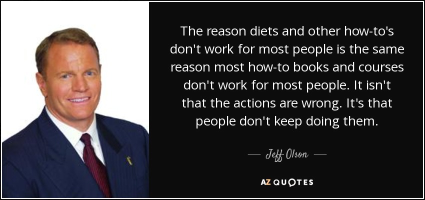 The reason diets and other how-to's don't work for most people is the same reason most how-to books and courses don't work for most people. It isn't that the actions are wrong. It's that people don't keep doing them. - Jeff Olson