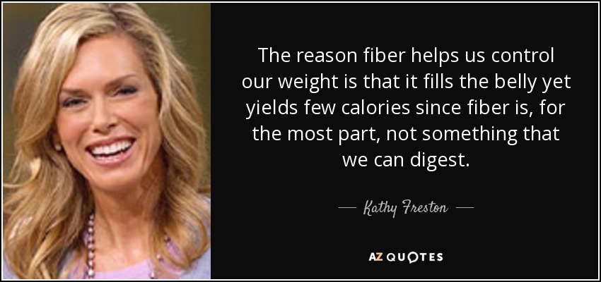 The reason fiber helps us control our weight is that it fills the belly yet yields few calories since fiber is, for the most part, not something that we can digest. - Kathy Freston