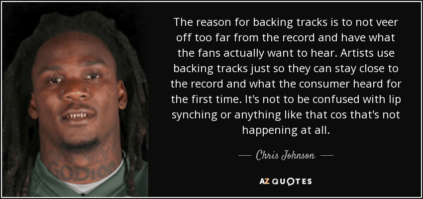 The reason for backing tracks is to not veer off too far from the record and have what the fans actually want to hear. Artists use backing tracks just so they can stay close to the record and what the consumer heard for the first time. It's not to be confused with lip synching or anything like that cos that's not happening at all. - Chris Johnson