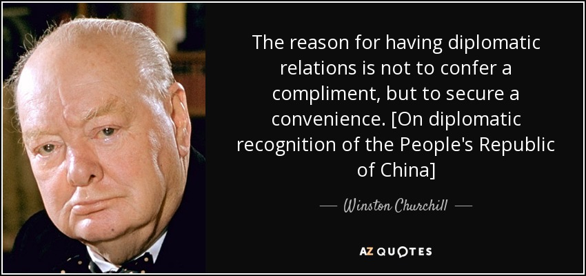 The reason for having diplomatic relations is not to confer a compliment, but to secure a convenience. [On diplomatic recognition of the People's Republic of China] - Winston Churchill