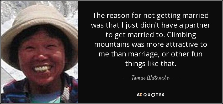 The reason for not getting married was that I just didn't have a partner to get married to. Climbing mountains was more attractive to me than marriage, or other fun things like that. - Tamae Watanabe