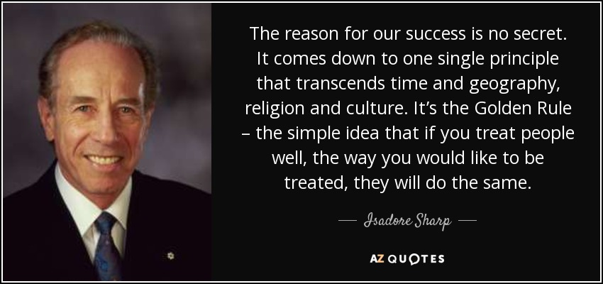The reason for our success is no secret. It comes down to one single principle that transcends time and geography, religion and culture. It’s the Golden Rule – the simple idea that if you treat people well, the way you would like to be treated, they will do the same. - Isadore Sharp