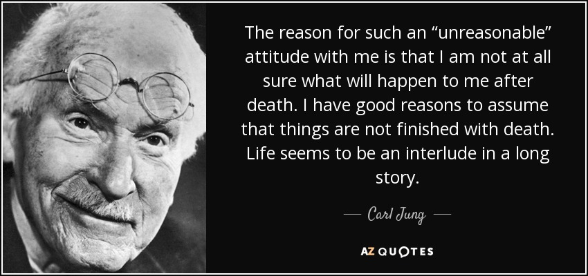 The reason for such an “unreasonable” attitude with me is that I am not at all sure what will happen to me after death. I have good reasons to assume that things are not finished with death. Life seems to be an interlude in a long story. - Carl Jung