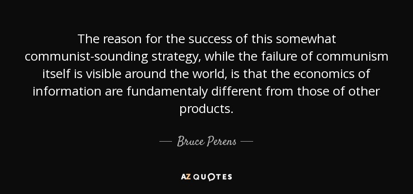 The reason for the success of this somewhat communist-sounding strategy, while the failure of communism itself is visible around the world, is that the economics of information are fundamentaly different from those of other products. - Bruce Perens