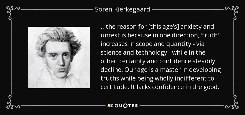 ...the reason for [this age's] anxiety and unrest is because in one direction, 'truth' increases in scope and quantity - via science and technology - while in the other, certainty and confidence steadily decline. Our age is a master in developing truths while being wholly indifferent to certitude. It lacks confidence in the good. - Soren Kierkegaard