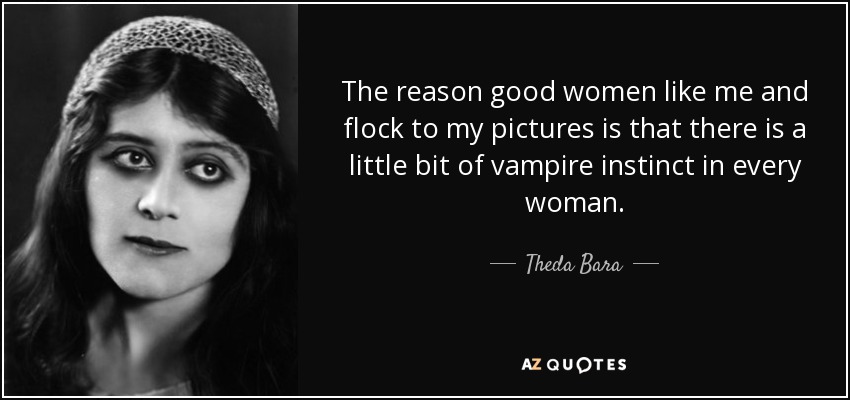 The reason good women like me and flock to my pictures is that there is a little bit of vampire instinct in every woman. - Theda Bara