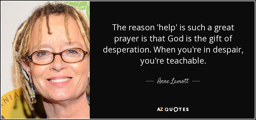 The reason 'help' is such a great prayer is that God is the gift of desperation. When you're in despair, you're teachable. - Anne Lamott