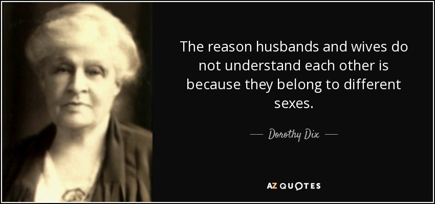 The reason husbands and wives do not understand each other is because they belong to different sexes. - Dorothy Dix