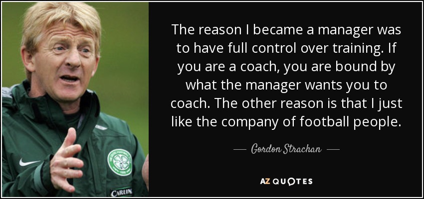 The reason I became a manager was to have full control over training. If you are a coach, you are bound by what the manager wants you to coach. The other reason is that I just like the company of football people. - Gordon Strachan