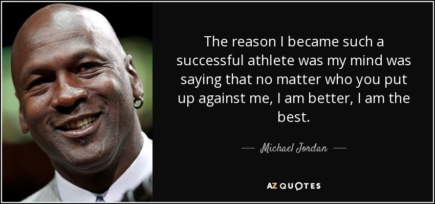 The reason I became such a successful athlete was my mind was saying that no matter who you put up against me, I am better, I am the best. - Michael Jordan