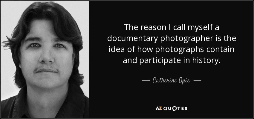The reason I call myself a documentary photographer is the idea of how photographs contain and participate in history. - Catherine Opie