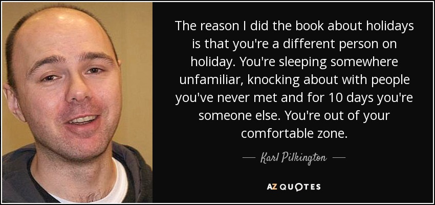 The reason I did the book about holidays is that you're a different person on holiday. You're sleeping somewhere unfamiliar, knocking about with people you've never met and for 10 days you're someone else. You're out of your comfortable zone. - Karl Pilkington