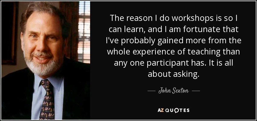 The reason I do workshops is so I can learn, and I am fortunate that I've probably gained more from the whole experience of teaching than any one participant has. It is all about asking. - John Sexton