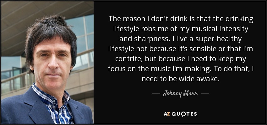 The reason I don't drink is that the drinking lifestyle robs me of my musical intensity and sharpness. I live a super-healthy lifestyle not because it's sensible or that I'm contrite, but because I need to keep my focus on the music I'm making. To do that, I need to be wide awake. - Johnny Marr