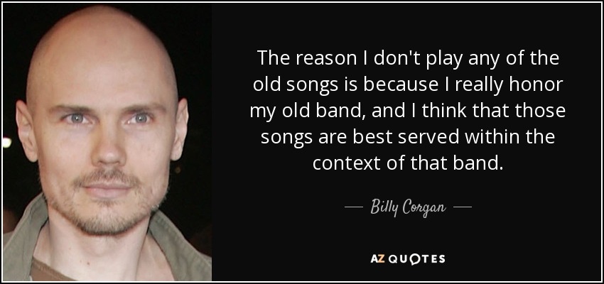 The reason I don't play any of the old songs is because I really honor my old band, and I think that those songs are best served within the context of that band. - Billy Corgan