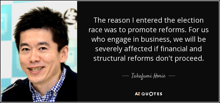 The reason I entered the election race was to promote reforms. For us who engage in business, we will be severely affected if financial and structural reforms don't proceed. - Takafumi Horie
