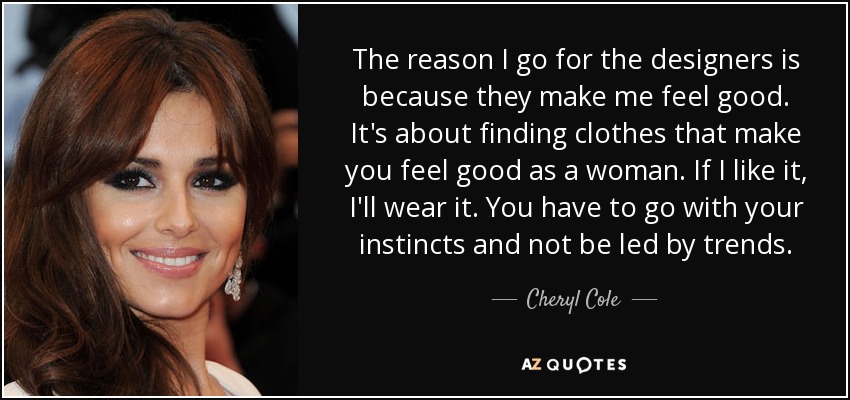 The reason I go for the designers is because they make me feel good. It's about finding clothes that make you feel good as a woman. If I like it, I'll wear it. You have to go with your instincts and not be led by trends. - Cheryl Cole