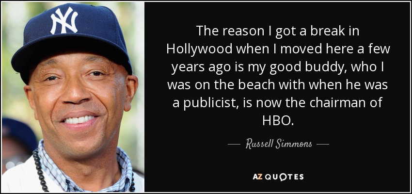 The reason I got a break in Hollywood when I moved here a few years ago is my good buddy, who I was on the beach with when he was a publicist, is now the chairman of HBO. - Russell Simmons