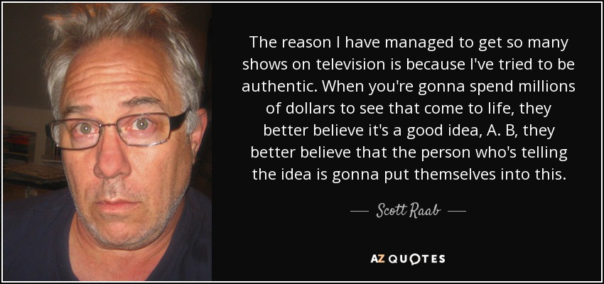The reason I have managed to get so many shows on television is because I've tried to be authentic. When you're gonna spend millions of dollars to see that come to life, they better believe it's a good idea, A. B, they better believe that the person who's telling the idea is gonna put themselves into this. - Scott Raab