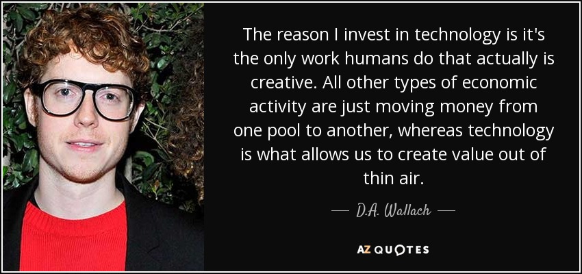 The reason I invest in technology is it's the only work humans do that actually is creative. All other types of economic activity are just moving money from one pool to another, whereas technology is what allows us to create value out of thin air. - D.A. Wallach