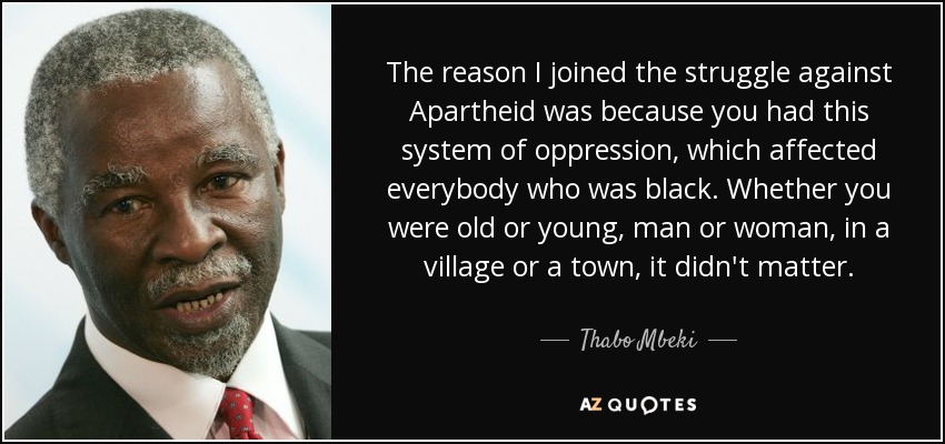 The reason I joined the struggle against Apartheid was because you had this system of oppression, which affected everybody who was black. Whether you were old or young, man or woman, in a village or a town, it didn't matter. - Thabo Mbeki