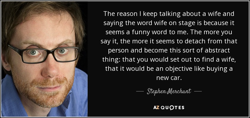 The reason I keep talking about a wife and saying the word wife on stage is because it seems a funny word to me. The more you say it, the more it seems to detach from that person and become this sort of abstract thing: that you would set out to find a wife, that it would be an objective like buying a new car. - Stephen Merchant