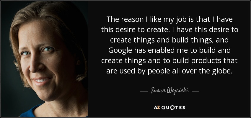 The reason I like my job is that I have this desire to create. I have this desire to create things and build things, and Google has enabled me to build and create things and to build products that are used by people all over the globe. - Susan Wojcicki