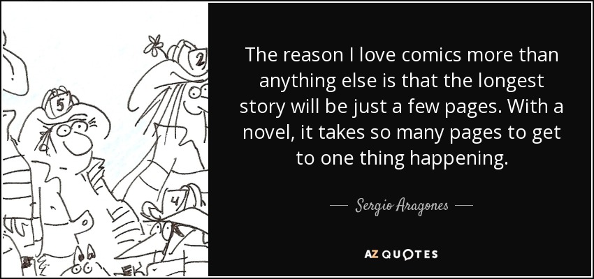 The reason I love comics more than anything else is that the longest story will be just a few pages. With a novel, it takes so many pages to get to one thing happening. - Sergio Aragones