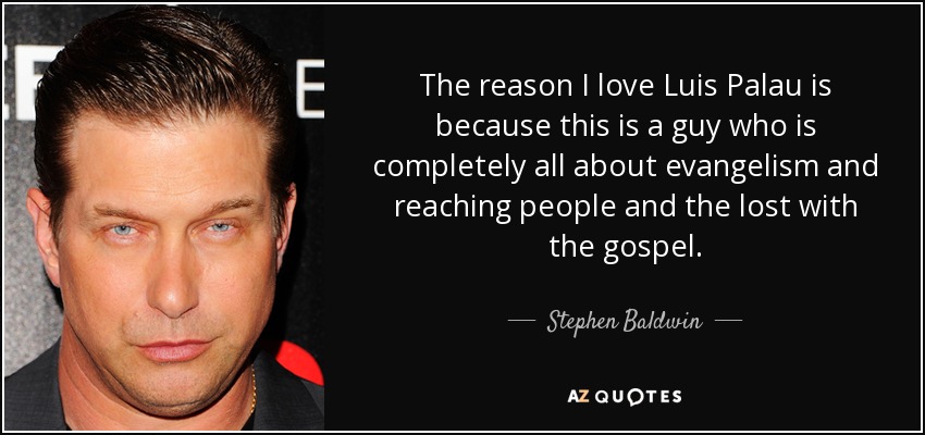 The reason I love Luis Palau is because this is a guy who is completely all about evangelism and reaching people and the lost with the gospel. - Stephen Baldwin