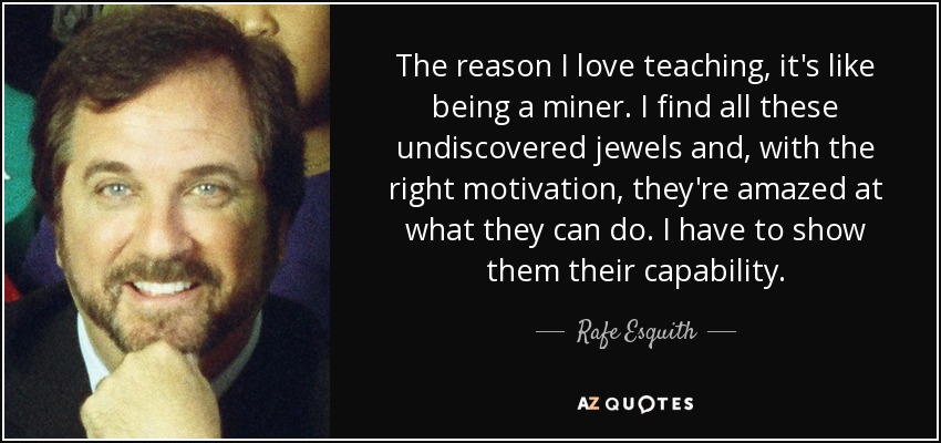 The reason I love teaching, it's like being a miner. I find all these undiscovered jewels and, with the right motivation, they're amazed at what they can do. I have to show them their capability. - Rafe Esquith