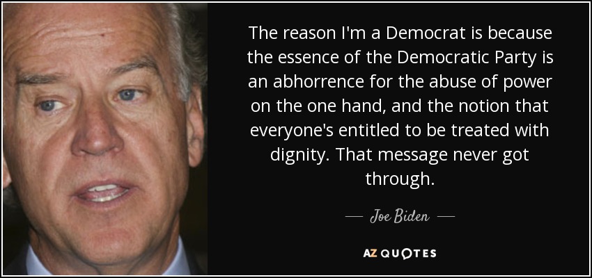 The reason I'm a Democrat is because the essence of the Democratic Party is an abhorrence for the abuse of power on the one hand, and the notion that everyone's entitled to be treated with dignity. That message never got through. - Joe Biden
