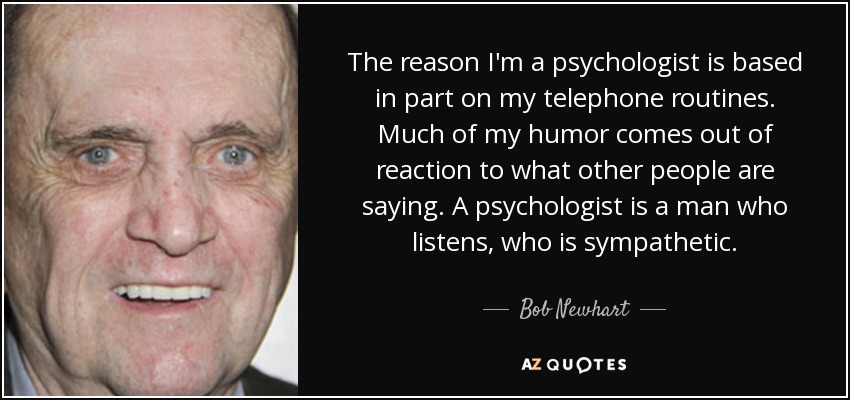 The reason I'm a psychologist is based in part on my telephone routines. Much of my humor comes out of reaction to what other people are saying. A psychologist is a man who listens, who is sympathetic. - Bob Newhart