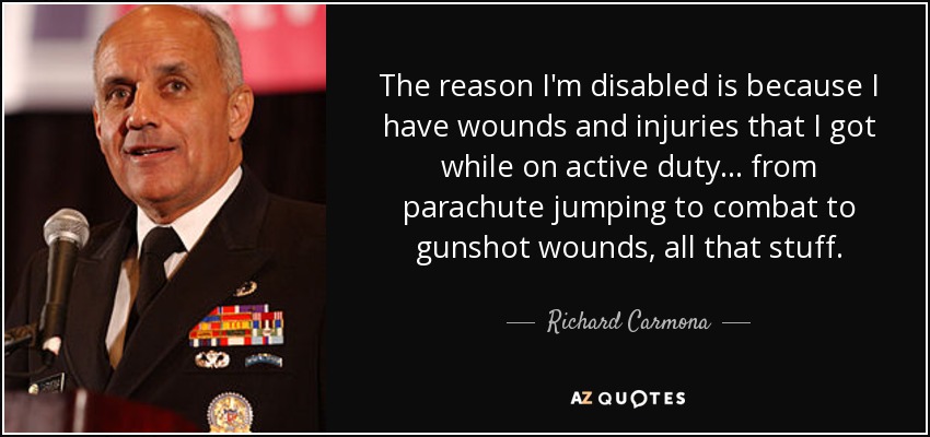 The reason I'm disabled is because I have wounds and injuries that I got while on active duty ... from parachute jumping to combat to gunshot wounds, all that stuff. - Richard Carmona