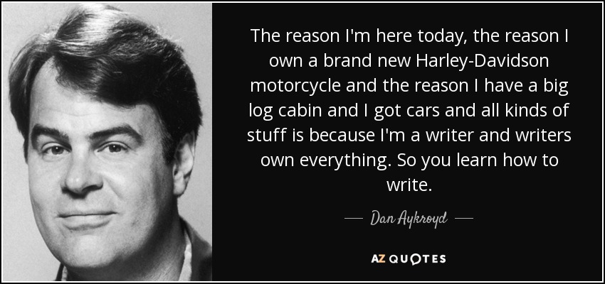 The reason I'm here today, the reason I own a brand new Harley-Davidson motorcycle and the reason I have a big log cabin and I got cars and all kinds of stuff is because I'm a writer and writers own everything. So you learn how to write. - Dan Aykroyd