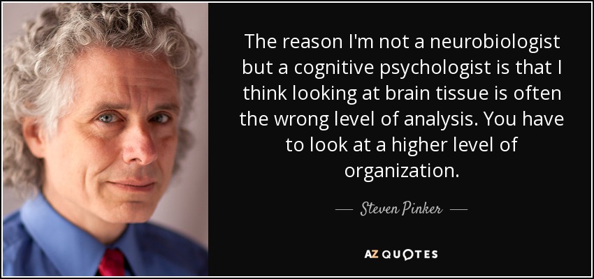 The reason I'm not a neurobiologist but a cognitive psychologist is that I think looking at brain tissue is often the wrong level of analysis. You have to look at a higher level of organization. - Steven Pinker