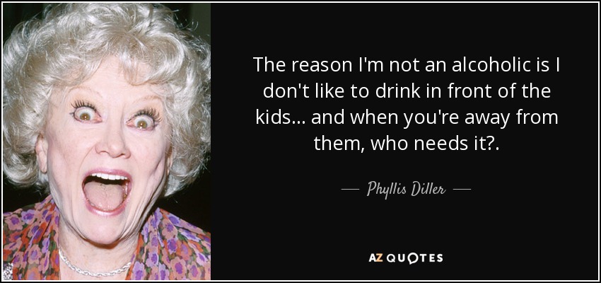 The reason I'm not an alcoholic is I don't like to drink in front of the kids . . . and when you're away from them, who needs it?. - Phyllis Diller