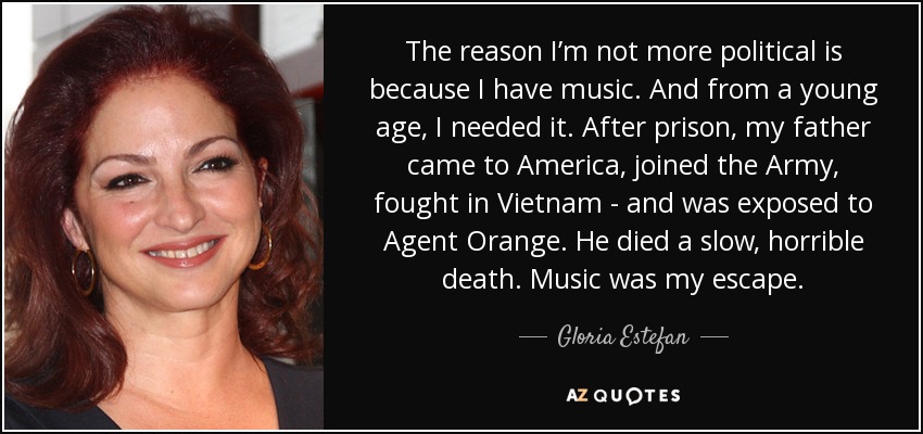 The reason I’m not more political is because I have music. And from a young age, I needed it. After prison, my father came to America, joined the Army, fought in Vietnam - and was exposed to Agent Orange. He died a slow, horrible death. Music was my escape. - Gloria Estefan