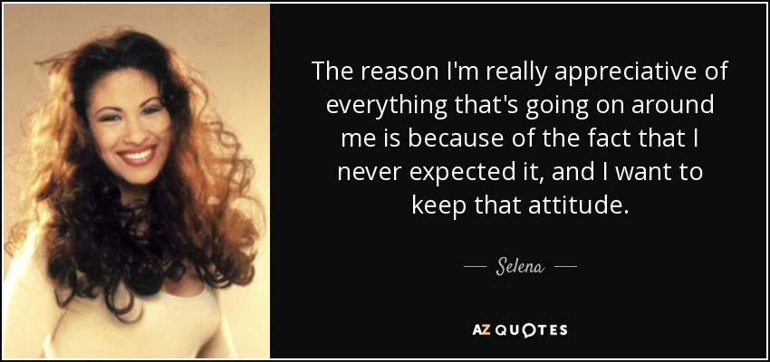 The reason I'm really appreciative of everything that's going on around me is because of the fact that I never expected it, and I want to keep that attitude. - Selena